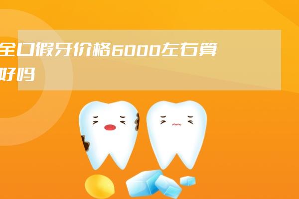 全口假牙价格6000左右算好吗