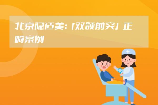 北京隐适美：「双颌前突」正畸案例合集分享