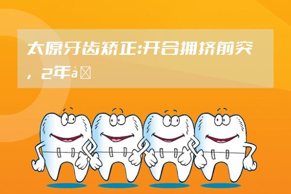 太原牙齿矫正：开合+拥挤+前突，2年半时间解决