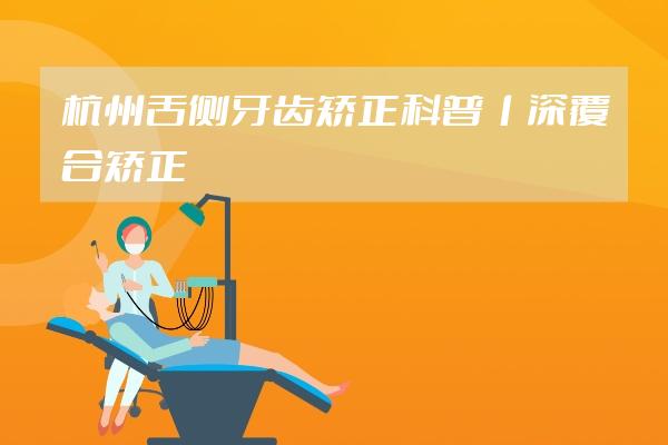 杭州舌侧牙齿矫正科普丨深覆合矫正戴舌侧牙套，矫正时间会更快