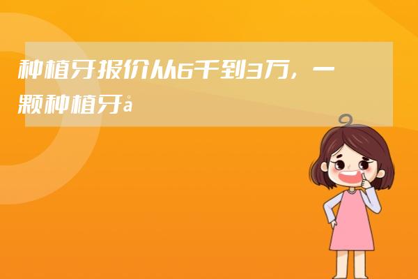 种植牙报价从6千到3万，一颗种植牙到底该花多少钱？