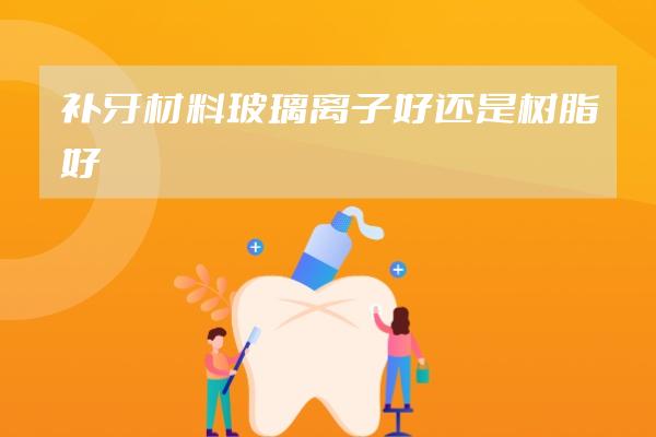 补牙材料玻璃离子好还是树脂好
